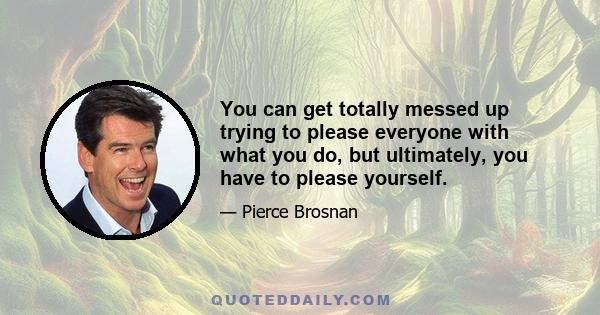 You can get totally messed up trying to please everyone with what you do, but ultimately, you have to please yourself.