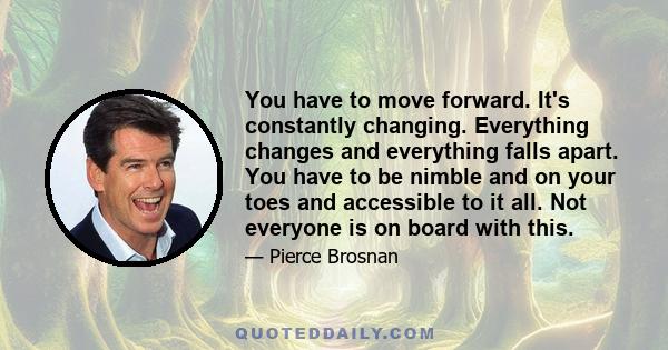 You have to move forward. It's constantly changing. Everything changes and everything falls apart. You have to be nimble and on your toes and accessible to it all. Not everyone is on board with this.