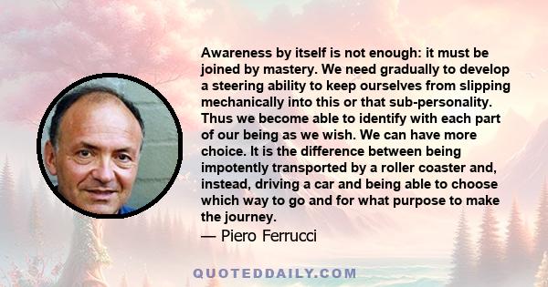 Awareness by itself is not enough: it must be joined by mastery. We need gradually to develop a steering ability to keep ourselves from slipping mechanically into this or that sub-personality. Thus we become able to