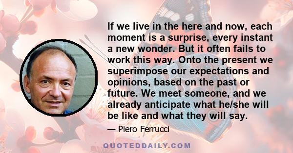 If we live in the here and now, each moment is a surprise, every instant a new wonder. But it often fails to work this way. Onto the present we superimpose our expectations and opinions, based on the past or future. We