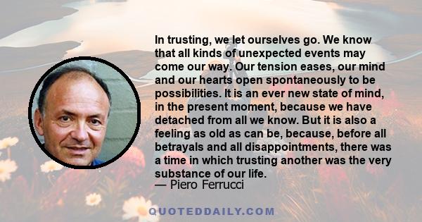 In trusting, we let ourselves go. We know that all kinds of unexpected events may come our way. Our tension eases, our mind and our hearts open spontaneously to be possibilities. It is an ever new state of mind, in the