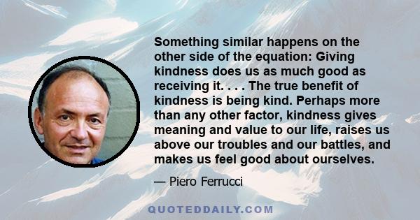 Something similar happens on the other side of the equation: Giving kindness does us as much good as receiving it. . . . The true benefit of kindness is being kind. Perhaps more than any other factor, kindness gives