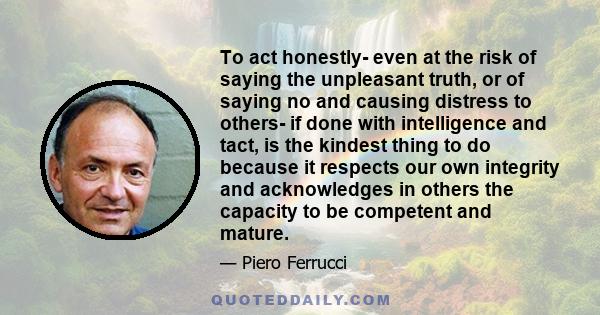 To act honestly- even at the risk of saying the unpleasant truth, or of saying no and causing distress to others- if done with intelligence and tact, is the kindest thing to do because it respects our own integrity and