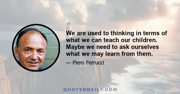 We are used to thinking in terms of what we can teach our children. Maybe we need to ask ourselves what we may learn from them.