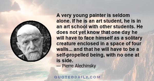 A very young painter is seldom alone. If he is an art student, he is in an art school with other students. He does not yet know that one day he will have to face himself as a solitary creature enclosed in a space of