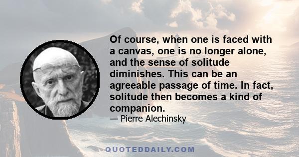 Of course, when one is faced with a canvas, one is no longer alone, and the sense of solitude diminishes. This can be an agreeable passage of time. In fact, solitude then becomes a kind of companion.