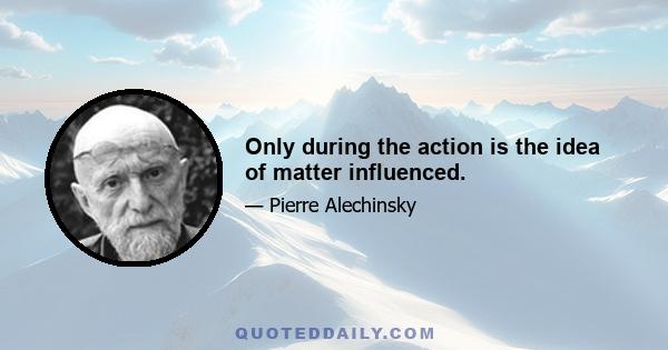 Only during the action is the idea of matter influenced.