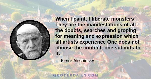 When I paint, I liberate monsters They are the manifestations of all the doubts, searches and groping for meaning and expression which all artists experience One does not choose the content, one submits to it.