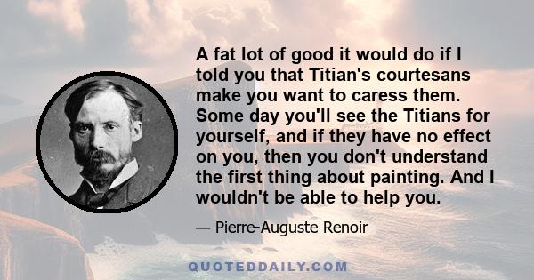 A fat lot of good it would do if I told you that Titian's courtesans make you want to caress them. Some day you'll see the Titians for yourself, and if they have no effect on you, then you don't understand the first