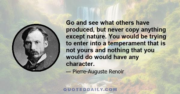 Go and see what others have produced, but never copy anything except nature. You would be trying to enter into a temperament that is not yours and nothing that you would do would have any character.