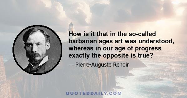 How is it that in the so-called barbarian ages art was understood, whereas in our age of progress exactly the opposite is true?