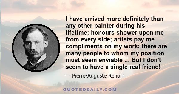 I have arrived more definitely than any other painter during his lifetime; honours shower upon me from every side; artists pay me compliments on my work; there are many people to whom my position must seem enviable ...