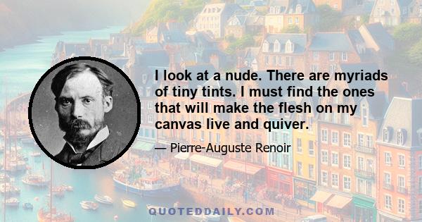 I look at a nude. There are myriads of tiny tints. I must find the ones that will make the flesh on my canvas live and quiver.