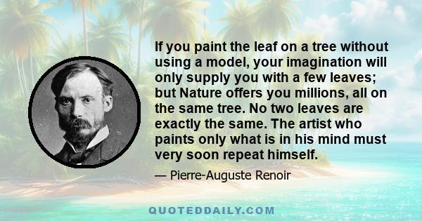 If you paint the leaf on a tree without using a model, your imagination will only supply you with a few leaves; but Nature offers you millions, all on the same tree. No two leaves are exactly the same. The artist who