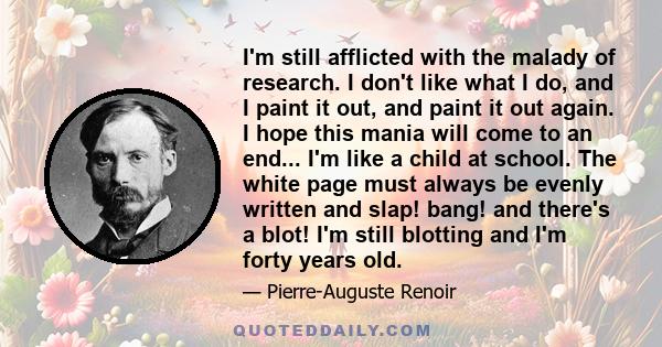 I'm still afflicted with the malady of research. I don't like what I do, and I paint it out, and paint it out again. I hope this mania will come to an end... I'm like a child at school. The white page must always be