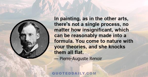 In painting, as in the other arts, there's not a single process, no matter how insignificant, which can be reasonably made into a formula. You come to nature with your theories, and she knocks them all flat.