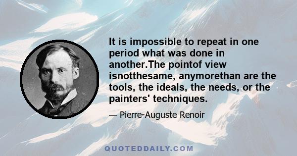 It is impossible to repeat in one period what was done in another.The pointof view isnotthesame, anymorethan are the tools, the ideals, the needs, or the painters' techniques.