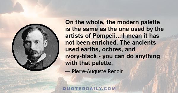 On the whole, the modern palette is the same as the one used by the artists of Pompeii... I mean it has not been enriched. The ancients used earths, ochres, and ivory-black - you can do anything with that palette.