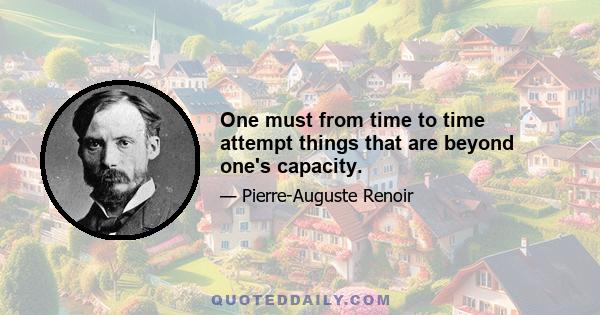 One must from time to time attempt things that are beyond one's capacity.