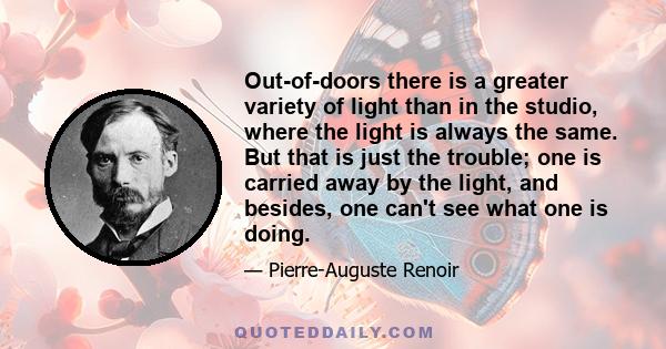 Out-of-doors there is a greater variety of light than in the studio, where the light is always the same. But that is just the trouble; one is carried away by the light, and besides, one can't see what one is doing.