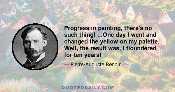 Progress in painting, there's no such thing! ...One day I went and changed the yellow on my palette. Well, the result was, I floundered for ten years!