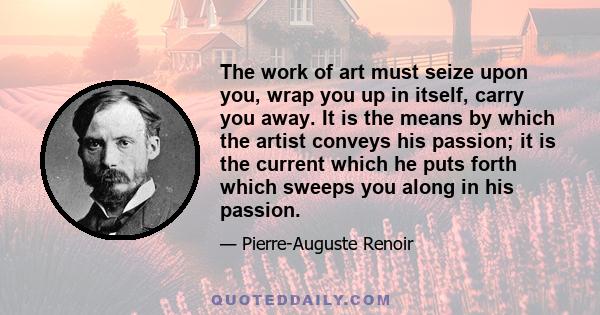 The work of art must seize upon you, wrap you up in itself, carry you away. It is the means by which the artist conveys his passion; it is the current which he puts forth which sweeps you along in his passion.