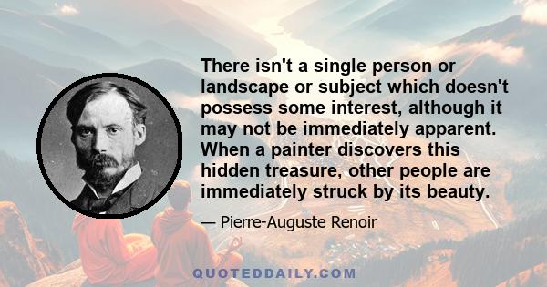 There isn't a single person or landscape or subject which doesn't possess some interest, although it may not be immediately apparent. When a painter discovers this hidden treasure, other people are immediately struck by 