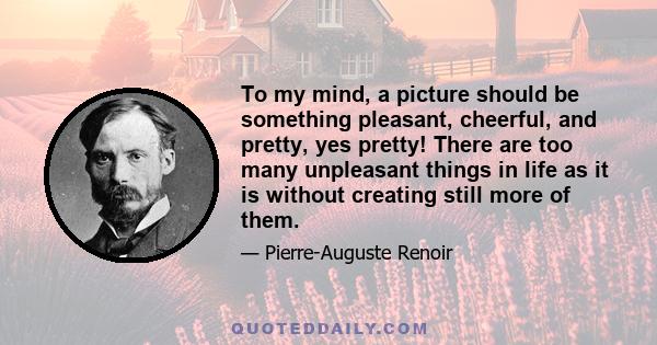 To my mind, a picture should be something pleasant, cheerful, and pretty, yes pretty! There are too many unpleasant things in life as it is without creating still more of them.