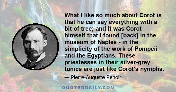 What I like so much about Corot is that he can say everything with a bit of tree; and it was Corot himself that I found [back] in the museum of Naples - in the simplicity of the work of Pompeii and the Egyptians. These