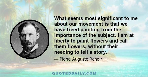 What seems most significant to me about our movement is that we have freed painting from the importance of the subject. I am at liberty to paint flowers and call them flowers, without their needing to tell a story.