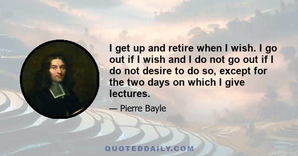 I get up and retire when I wish. I go out if I wish and I do not go out if I do not desire to do so, except for the two days on which I give lectures.