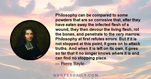 Philosophy can be compared to some powders that are so corrosive that, after they have eaten away the infected flesh of a wound, they then devour the living flesh, rot the bones, and penetrate to the very marrow.