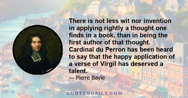 There is not less wit nor invention in applying rightly a thought one finds in a book, than in being the first author of that thought. Cardinal du Perron has been heard to say that the happy application of a verse of