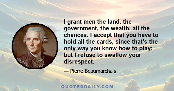 I grant men the land, the government, the wealth, all the chances. I accept that you have to hold all the cards, since that's the only way you know how to play; but I refuse to swallow your disrespect.