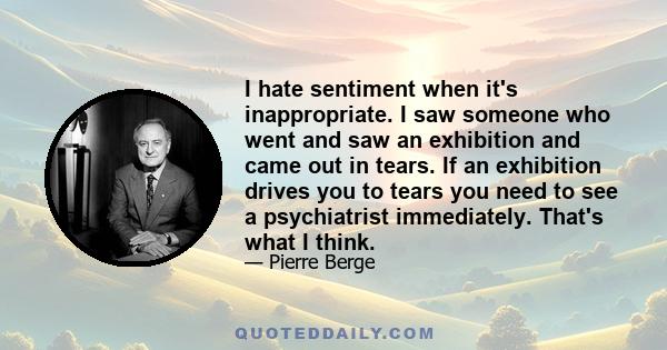 I hate sentiment when it's inappropriate. I saw someone who went and saw an exhibition and came out in tears. If an exhibition drives you to tears you need to see a psychiatrist immediately. That's what I think.