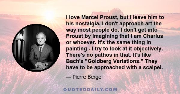 I love Marcel Proust, but I leave him to his nostalgia. I don't approach art the way most people do. I don't get into Proust by imagining that I am Charlus or whoever. It's the same thing in painting - I try to look at