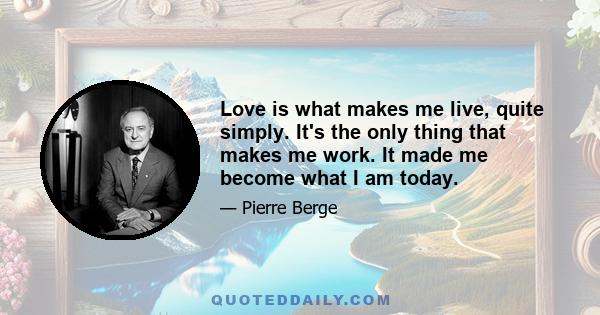 Love is what makes me live, quite simply. It's the only thing that makes me work. It made me become what I am today.