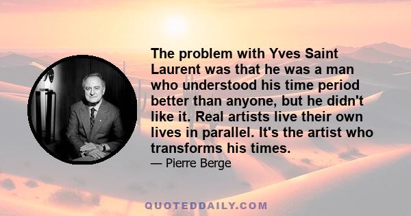 The problem with Yves Saint Laurent was that he was a man who understood his time period better than anyone, but he didn't like it. Real artists live their own lives in parallel. It's the artist who transforms his times.