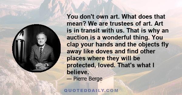 You don't own art. What does that mean? We are trustees of art. Art is in transit with us. That is why an auction is a wonderful thing. You clap your hands and the objects fly away like doves and find other places where 