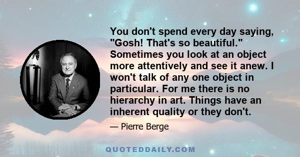 You don't spend every day saying, Gosh! That's so beautiful. Sometimes you look at an object more attentively and see it anew. I won't talk of any one object in particular. For me there is no hierarchy in art. Things