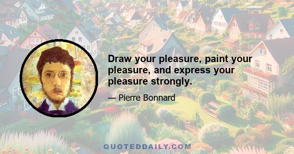 Draw your pleasure, paint your pleasure, and express your pleasure strongly.