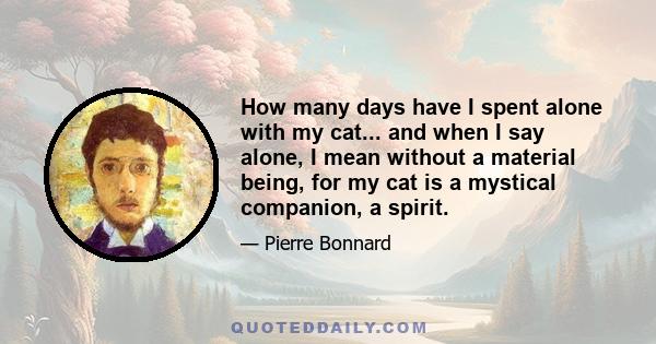 How many days have I spent alone with my cat... and when I say alone, I mean without a material being, for my cat is a mystical companion, a spirit.