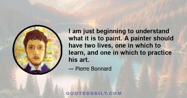 I am just beginning to understand what it is to paint. A painter should have two lives, one in which to learn, and one in which to practice his art.