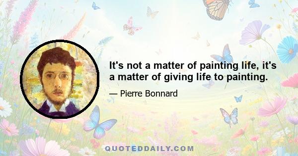 It's not a matter of painting life, it's a matter of giving life to painting.