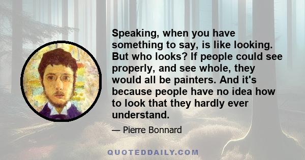 Speaking, when you have something to say, is like looking. But who looks? If people could see properly, and see whole, they would all be painters. And it's because people have no idea how to look that they hardly ever