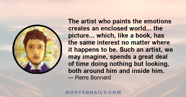 The artist who paints the emotions creates an enclosed world... the picture... which, like a book, has the same interest no matter where it happens to be. Such an artist, we may imagine, spends a great deal of time