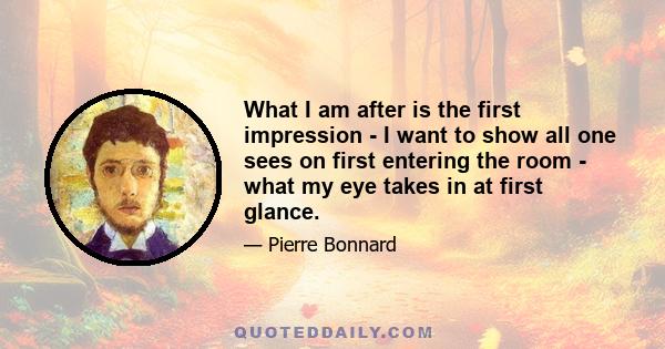 What I am after is the first impression - I want to show all one sees on first entering the room - what my eye takes in at first glance.