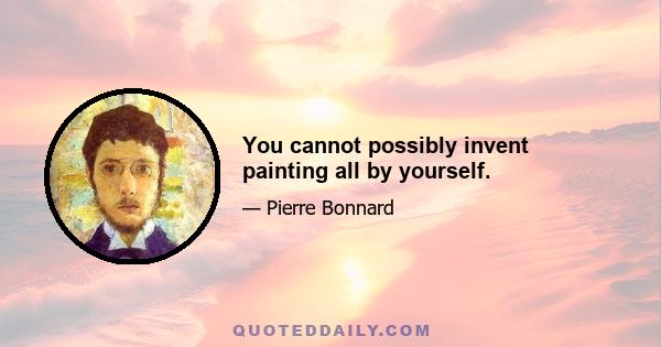 You cannot possibly invent painting all by yourself.