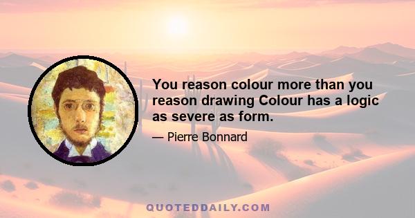 You reason colour more than you reason drawing Colour has a logic as severe as form.