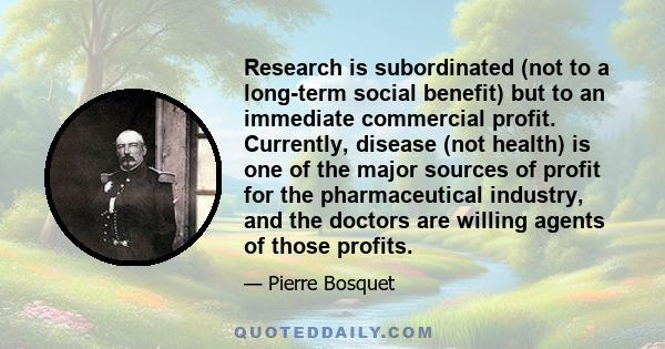 Research is subordinated (not to a long-term social benefit) but to an immediate commercial profit. Currently, disease (not health) is one of the major sources of profit for the pharmaceutical industry, and the doctors